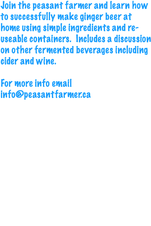 Join the peasant farmer and learn how to successfully make ginger beer at home using simple ingredients and re-useable containers. Includes a discussion on other fermented beverages including cider and wine. For more info email info@peasantfarmer.ca