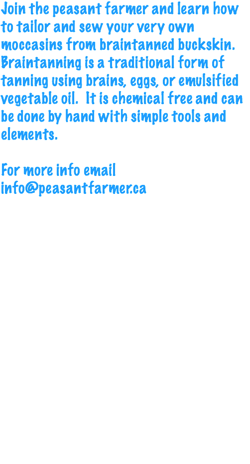 Join the peasant farmer and learn how to tailor and sew your very own moccasins from braintanned buckskin. Braintanning is a traditional form of tanning using brains, eggs, or emulsified vegetable oil. It is chemical free and can be done by hand with simple tools and elements. For more info email info@peasantfarmer.ca