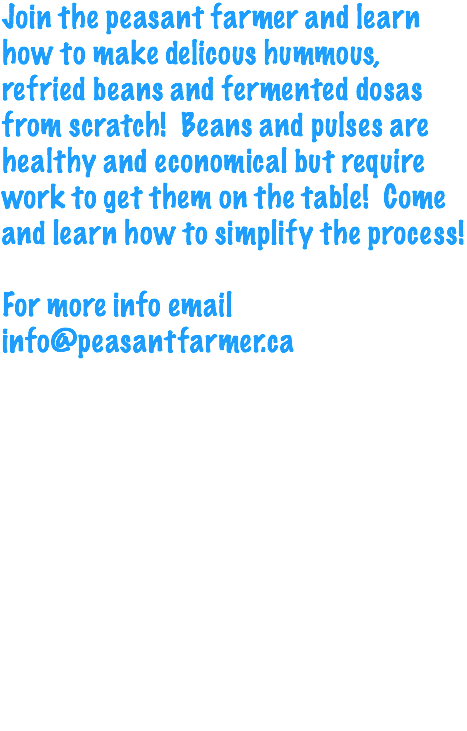 Join the peasant farmer and learn how to make delicous hummous, refried beans and fermented dosas from scratch! Beans and pulses are healthy and economical but require work to get them on the table! Come and learn how to simplify the process! For more info email info@peasantfarmer.ca