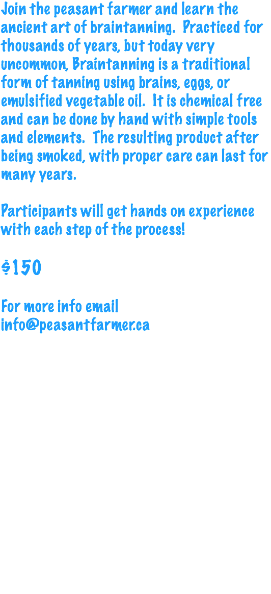 Join the peasant farmer and learn the ancient art of braintanning. Practiced for thousands of years, but today very uncommon, Braintanning is a traditional form of tanning using brains, eggs, or emulsified vegetable oil. It is chemical free and can be done by hand with simple tools and elements. The resulting product after being smoked, with proper care can last for many years. Participants will get hands on experience with each step of the process! $150 For more info email info@peasantfarmer.ca