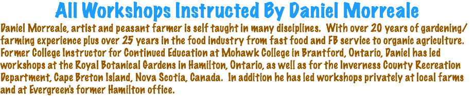 All Workshops Instructed By Daniel Morreale Daniel Morreale, artist and peasant farmer is self taught in many disciplines. With over 20 years of gardening/farming experience plus over 25 years in the food industry from fast food and FB service to organic agriculture. Former College Instructor for Continued Education at Mohawk College in Brantford, Ontario, Daniel has led workshops at the Royal Botanical Gardens in Hamilton, Ontario, as well as for the Inverness County Recreation Department, Cape Breton Island, Nova Scotia, Canada. In addition he has led workshops privately at local farms and at Evergreen's former Hamilton office.