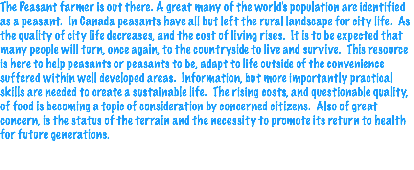 The Peasant farmer is out there. A great many of the world's population are identified as a peasant. In Canada peasants have all but left the rural landscape for city life. As the quality of city life decreases, and the cost of living rises. It is to be expected that many people will turn, once again, to the countryside to live and survive. This resource is here to help peasants or peasants to be, adapt to life outside of the convenience suffered within well developed areas. Information, but more importantly practical skills are needed to create a sustainable life. The rising costs, and questionable quality, of food is becoming a topic of consideration by concerned citizens. Also of great concern, is the status of the terrain and the necessity to promote its return to health for future generations. 
