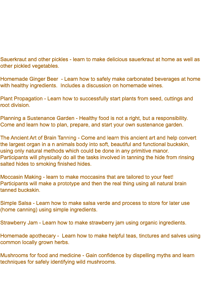 &nbsp;Sauerkraut and other pickles - learn to make delicious sauerkraut at home as well as other pickled vegetables. Homemade Ginger Beer - Learn how to safely make carbonated beverages at home with healthy ingredients. Includes a discussion on homemade wines. Plant Propagation - Learn how to successfully start plants from seed, cuttings and root division. Planning a Sustenance Garden - Healthy food is not a right, but a responsibility. Come and learn how to plan, prepare, and start your own sustenance garden. The Ancient Art of Brain Tanning - Come and learn this ancient art and help convert the largest organ in a n animals body into soft, beautiful and functional buckskin, using only natural methods which could be done in any primitive manor. Participants will physically do all the tasks involved in tanning the hide from rinsing salted hides to smoking finished hides. Moccasin Making - learn to make moccasins that are tailored to your feet! Participants will make a prototype and then the real thing using all natural brain tanned buckskin. Simple Salsa - Learn how to make salsa verde and process to store for later use (home canning) using simple ingredients. Strawberry Jam - Learn how to make strawberry jam using organic ingredients. Homemade apothecary - Learn how to make helpful teas, tinctures and salves using common locally grown herbs. Mushrooms for food and medicine - Gain confidence by dispelling myths and learn techniques for safely identifying wild mushrooms. 